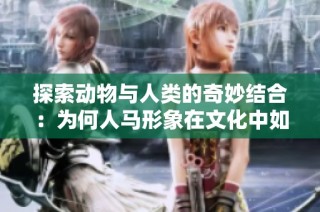 探索动物与人类的奇妙结合：为何人马形象在文化中如此吸引人