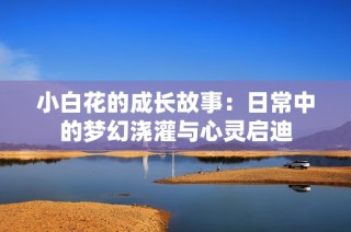 小白花的成长故事：日常中的梦幻浇灌与心灵启迪