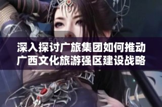 深入探讨广旅集团如何推动广西文化旅游强区建设战略分析