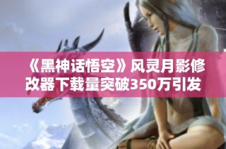 《黑神话悟空》风灵月影修改器下载量突破350万引发关注