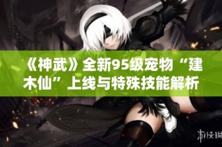 《神武》全新95级宠物“建木仙”上线与特殊技能解析