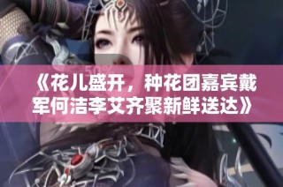 《花儿盛开，种花团嘉宾戴军何洁李艾齐聚新鲜送达》