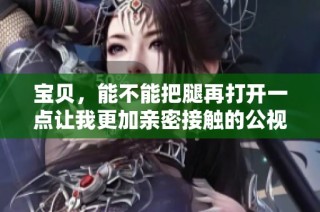 宝贝，能不能把腿再打开一点让我更加亲密接触的公视频