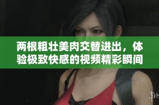 两根粗壮美肉交替进出，体验极致快感的视频精彩瞬间