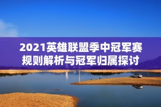2021英雄联盟季中冠军赛规则解析与冠军归属探讨