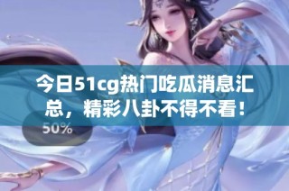 今日51cg热门吃瓜消息汇总，精彩八卦不得不看！