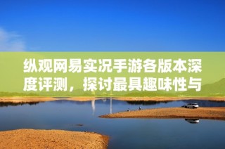 纵观网易实况手游各版本深度评测，探讨最具趣味性与挑战性的版本选择