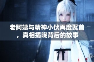 老阿姨与精神小伙再度聚首，真相揭晓背后的故事