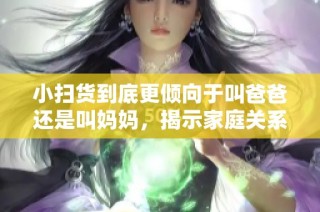 小扫货到底更倾向于叫爸爸还是叫妈妈，揭示家庭关系的新观察
