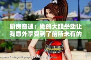 厨房奇遇：她的大胆举动让我意外享受到了前所未有的快感
