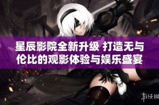 星辰影院全新升级 打造无与伦比的观影体验与娱乐盛宴
