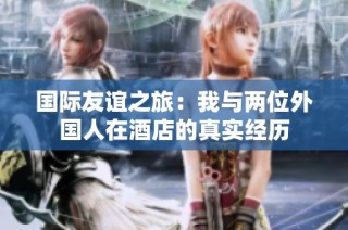 国际友谊之旅：我与两位外国人在酒店的真实经历