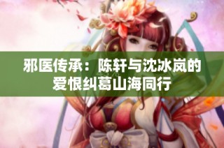 邪医传承：陈轩与沈冰岚的爱恨纠葛山海同行