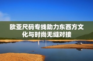 欧亚尺码专线助力东西方文化与时尚无缝对接