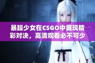 暴躁少女在CSGO中展现精彩对决，高清观看必不可少