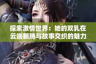 探索激情世界：她的双乳在云端翻腾与故事交织的魅力视频