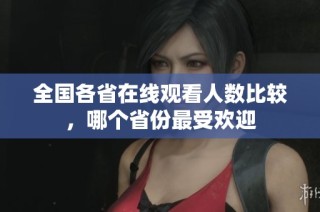 全国各省在线观看人数比较，哪个省份最受欢迎