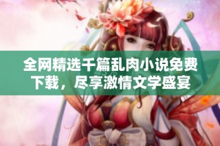 全网精选千篇乱肉小说免费下载，尽享激情文学盛宴
