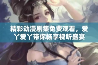 精彩动漫剧集免费观看，爱丫爱丫带你畅享视听盛宴