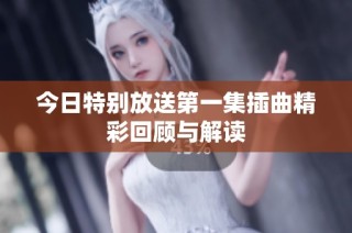 今日特别放送第一集插曲精彩回顾与解读