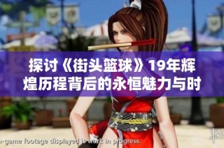 探讨《街头篮球》19年辉煌历程背后的永恒魅力与时代价值