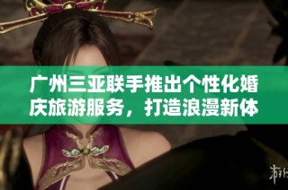 广州三亚联手推出个性化婚庆旅游服务，打造浪漫新体验