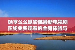 畅享么么哒影院最新电视剧在线免费观看的全新体验与精彩内容