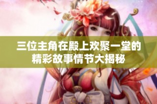 三位主角在殿上欢聚一堂的精彩故事情节大揭秘