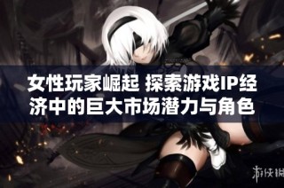 女性玩家崛起 探索游戏IP经济中的巨大市场潜力与角色影响力