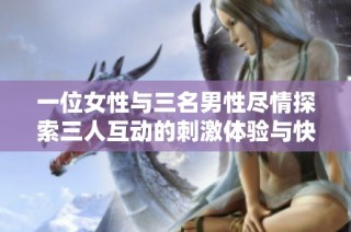 一位女性与三名男性尽情探索三人互动的刺激体验与快乐感受