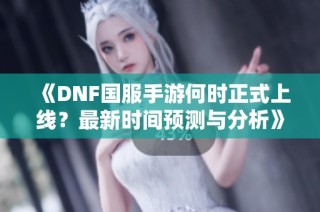 《DNF国服手游何时正式上线？最新时间预测与分析》
