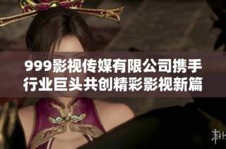 999影视传媒有限公司携手行业巨头共创精彩影视新篇章