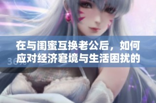 在与闺蜜互换老公后，如何应对经济窘境与生活困扰的烦恼？