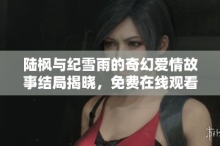 陆枫与纪雪雨的奇幻爱情故事结局揭晓，免费在线观看完整章节