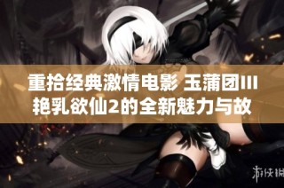 重拾经典激情电影 玉蒲团Ⅲ艳乳欲仙2的全新魅力与故事探讨