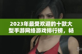 2023年最受欢迎的十款大型手游网络游戏排行榜，畅玩体验一网打尽！