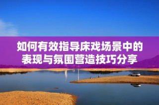 如何有效指导床戏场景中的表现与氛围营造技巧分享