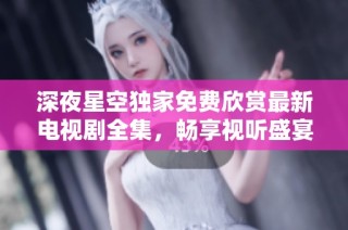 深夜星空独家免费欣赏最新电视剧全集，畅享视听盛宴