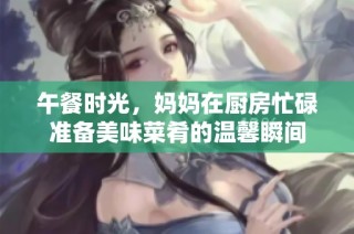 午餐时光，妈妈在厨房忙碌准备美味菜肴的温馨瞬间