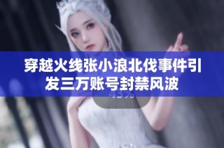 穿越火线张小浪北伐事件引发三万账号封禁风波