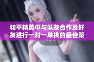 和平精英中与队友合作及好友进行一对一单挑的最佳策略与技巧分享