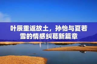 叶辰重返故土，孙怡与夏若雪的情感纠葛新篇章