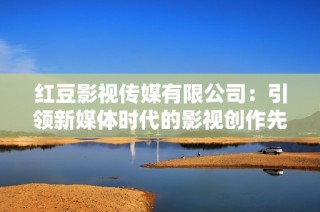 红豆影视传媒有限公司：引领新媒体时代的影视创作先锋