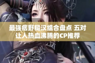 最强痞野糙汉组合盘点 五对让人热血沸腾的CP推荐