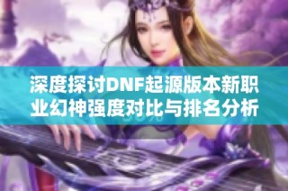深度探讨DNF起源版本新职业幻神强度对比与排名分析