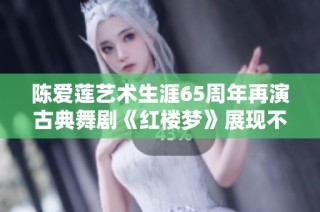 陈爱莲艺术生涯65周年再演古典舞剧《红楼梦》展现不朽魅力与风采