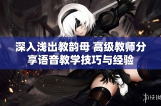 深入浅出教韵母 高级教师分享语音教学技巧与经验