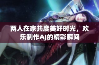 两人在家共度美好时光，欢乐制作AJ的精彩瞬间