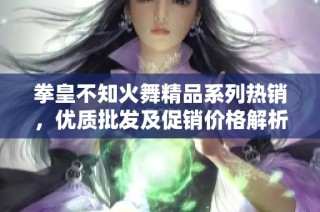 拳皇不知火舞精品系列热销，优质批发及促销价格解析