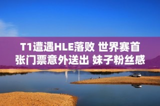 T1遭遇HLE落败 世界赛首张门票意外送出 妹子粉丝感动落泪